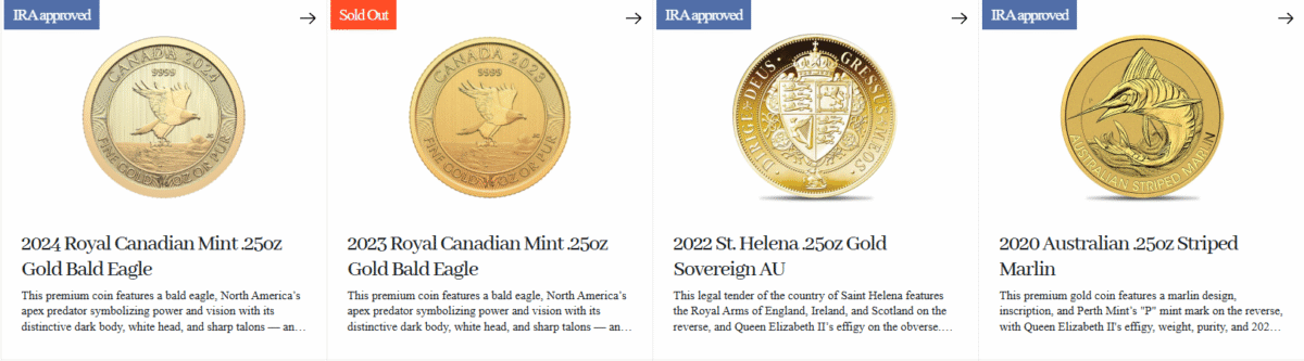 Augusta Precious Metals Review: A Premier Choice for Gold & Silver IRAs 5 Premium Gold Coins 🇨🇦 Royal Canadian Mint
- 2024 .25oz Gold Bald Eagle
- 2023 .25oz Gold Bald Eagle
- 2017 .25oz Canadian Gold Eagle Coin
- 2015 .25oz Gold Polar Bear and Cub
- 2014 .25oz Arctic Fox Gold Coin
🇬🇧 British Royal Mint
- 2018 .25oz Gold Year of the Dog
- 2017 .25oz Gold Year of the Rooster
- 2016 .25oz Gold Standard
- 2016 .25oz Gold Year of the Monkey
🇸🇭 St. Helena
- 2022 .25oz Gold Sovereign AU
- 2018 .25oz Rose Crown Guinea
🇦🇺 Perth Mint (Australia)
- 2020 .25oz Striped Marlin
🇺🇸 United States Mint
- American Eagle Gold Proof
- American Buffalo Gold Proof Coin
- Certified American Eagle
- American Eagle Gold Proof 4-Coin Set
- Certified American Buffalo Gold Coin
- $20 Saint Gaudens
- $10 Indian
- $5 Indian Gold Coin
- $2.5 Indian
- $20 U.S. Liberty Gold Coin
- $10 Liberty Gold Coin
- Liberty $5 Gold Coin
- $2.5 Liberty Gold Coin
- 5-Piece Gold Indian Head Coin Set
- 5-Piece Liberty Gold Coin Set